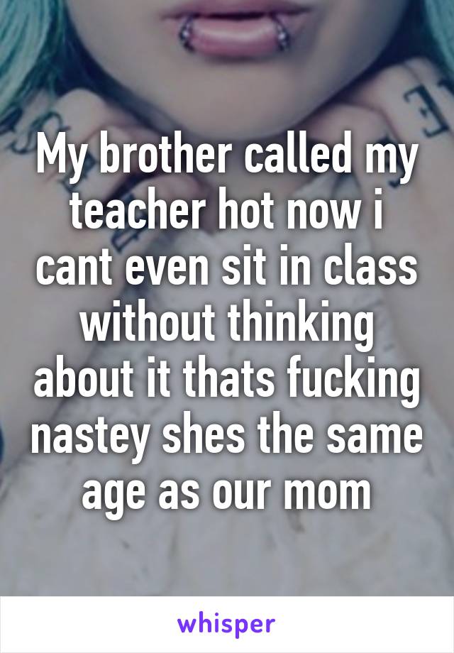 My brother called my teacher hot now i cant even sit in class without thinking about it thats fucking nastey shes the same age as our mom