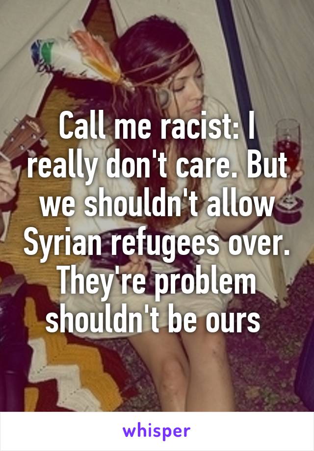 Call me racist: I really don't care. But we shouldn't allow Syrian refugees over. They're problem shouldn't be ours 