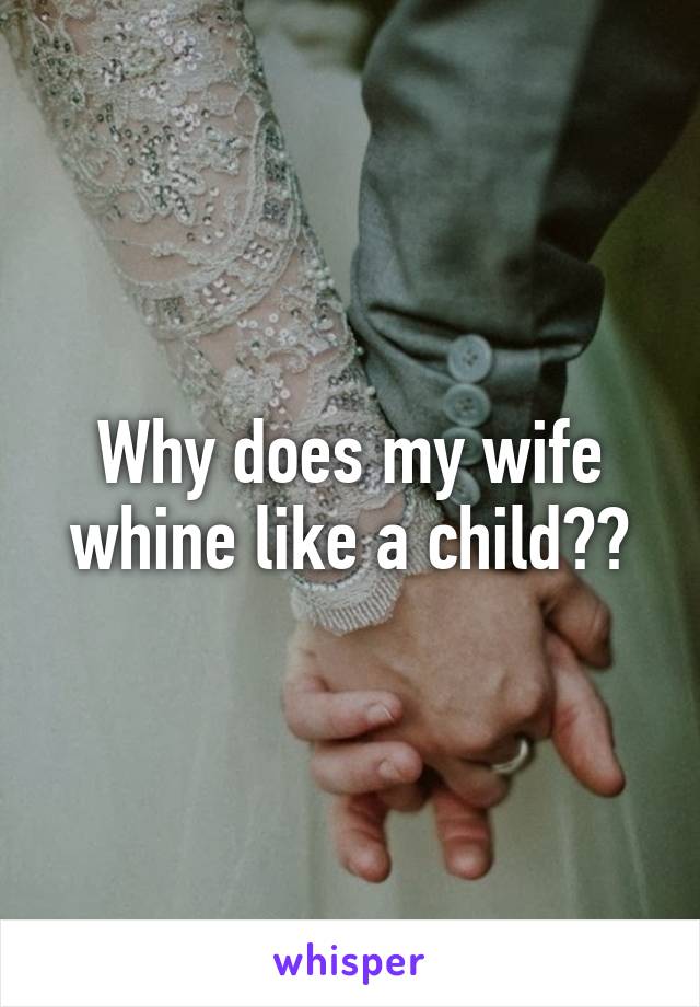 Why does my wife whine like a child??