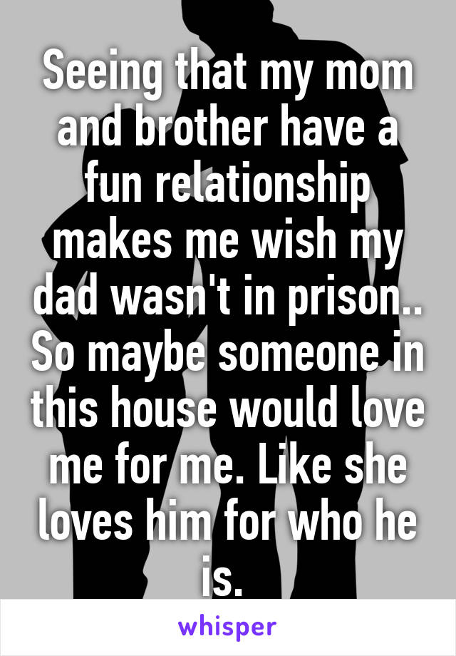 Seeing that my mom and brother have a fun relationship makes me wish my dad wasn't in prison.. So maybe someone in this house would love me for me. Like she loves him for who he is. 