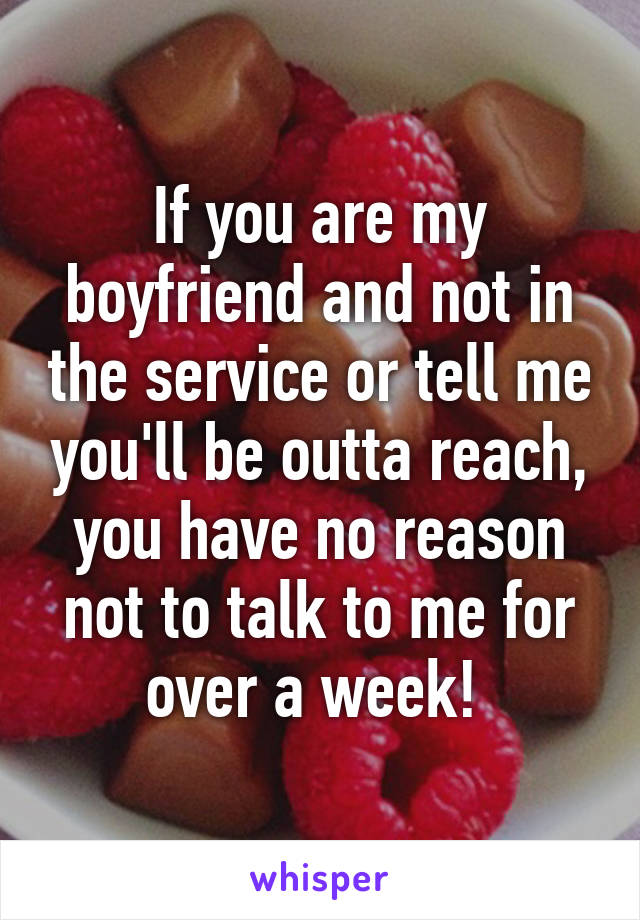 If you are my boyfriend and not in the service or tell me you'll be outta reach, you have no reason not to talk to me for over a week! 