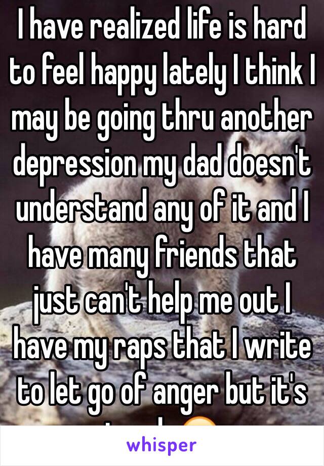 I have realized life is hard to feel happy lately I think I may be going thru another depression my dad doesn't understand any of it and I have many friends that just can't help me out I have my raps that I write to let go of anger but it's tough 😔