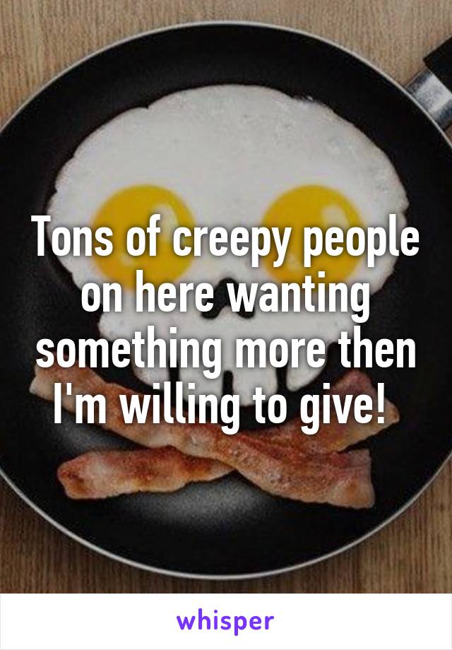 Tons of creepy people on here wanting something more then I'm willing to give! 