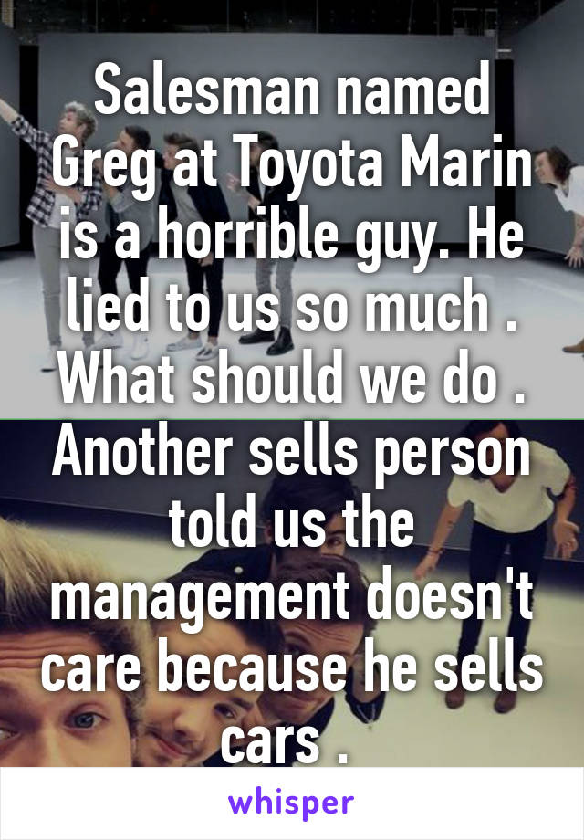 Salesman named Greg at Toyota Marin is a horrible guy. He lied to us so much . What should we do . Another sells person told us the management doesn't care because he sells cars . 