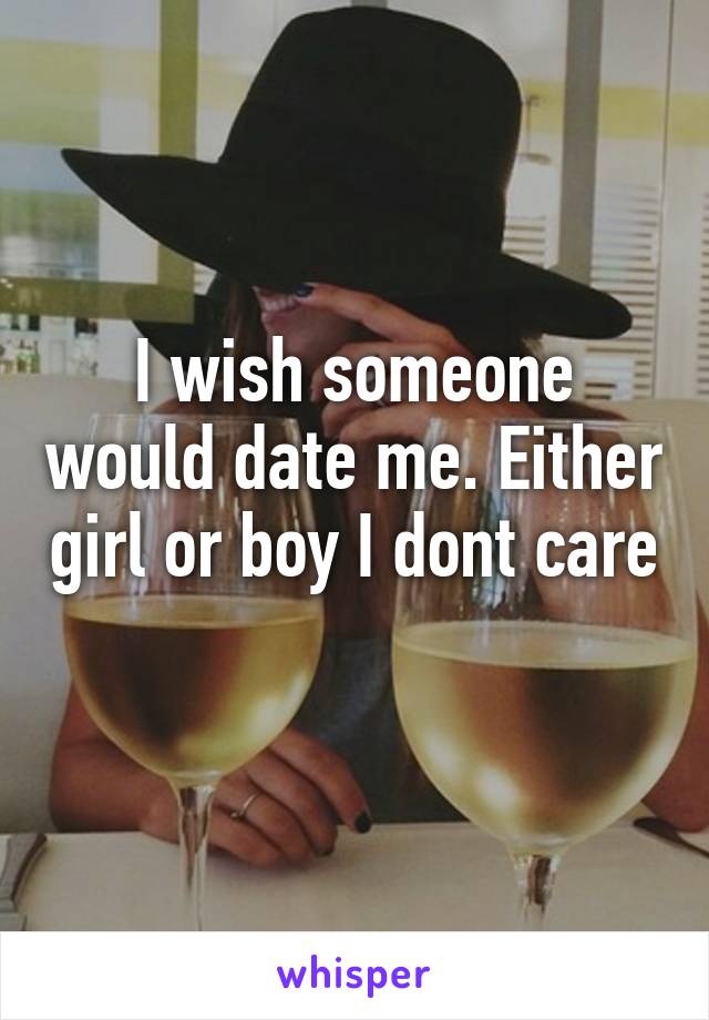 I wish someone would date me. Either girl or boy I dont care
