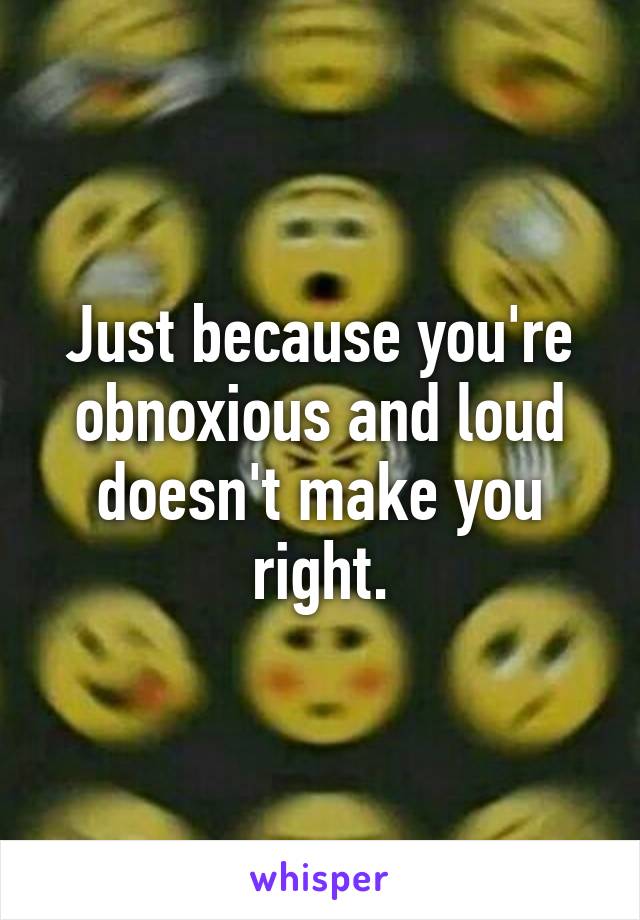 Just because you're obnoxious and loud doesn't make you right.