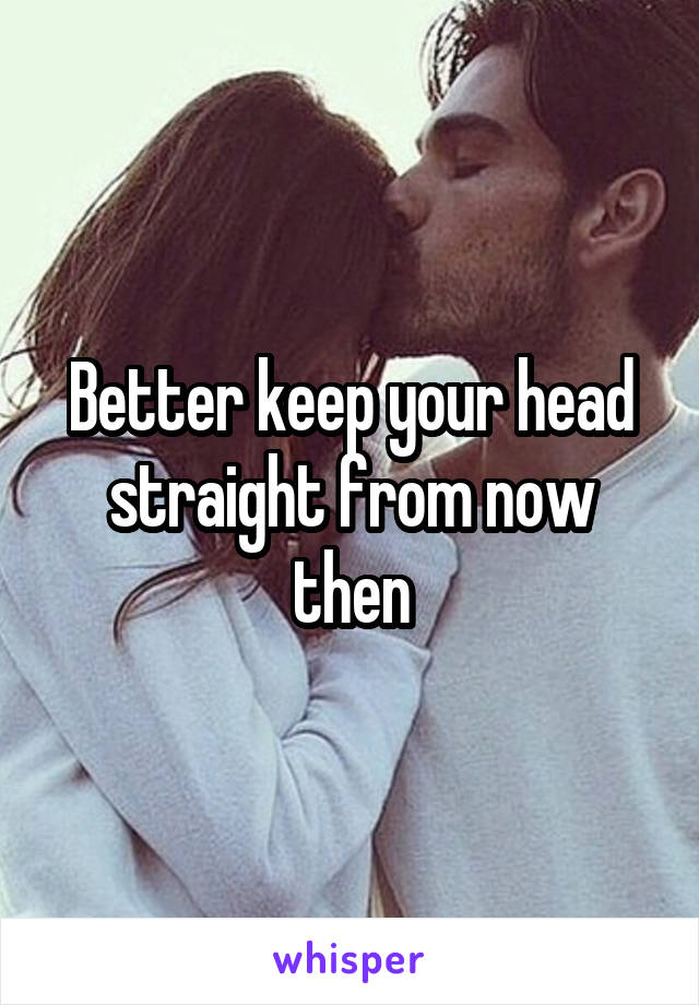Better keep your head straight from now then