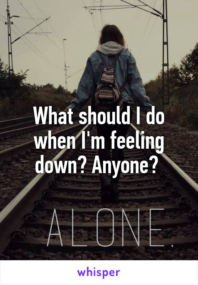 What should I do when I'm feeling down? Anyone? 