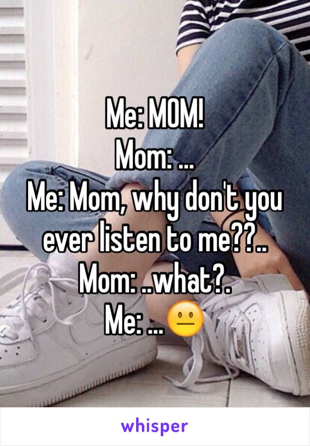 Me: MOM!
Mom: ... 
Me: Mom, why don't you ever listen to me??..
Mom: ..what?.
Me: ...😐