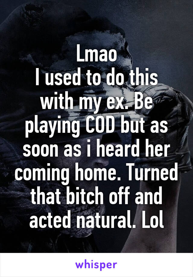 Lmao
I used to do this with my ex. Be playing COD but as soon as i heard her coming home. Turned that bitch off and acted natural. Lol