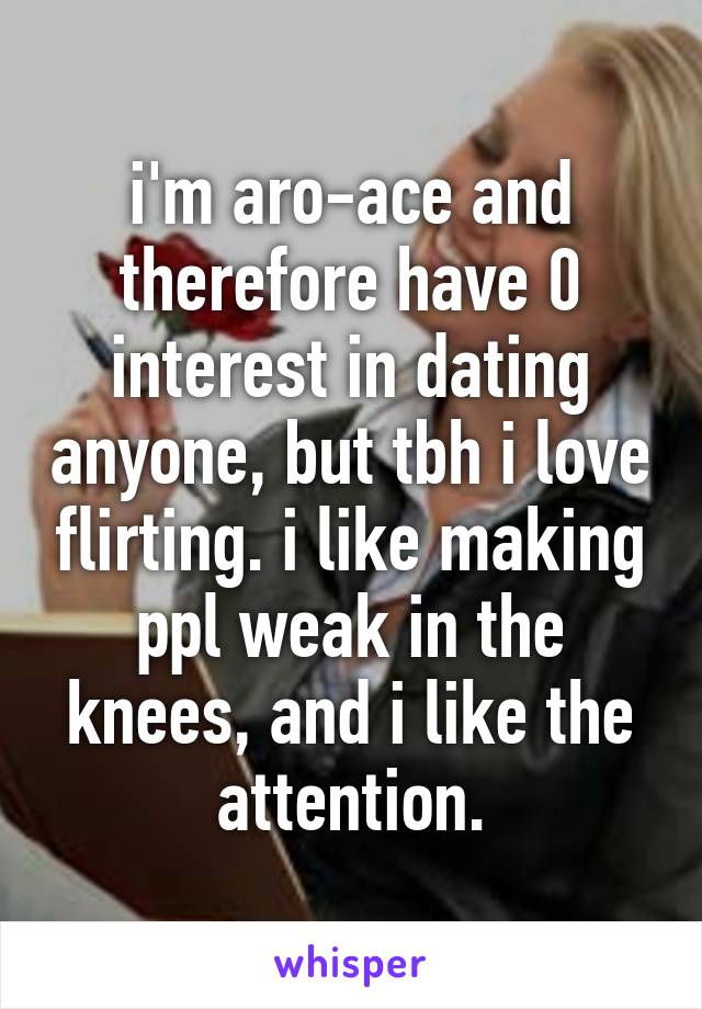 i'm aro-ace and therefore have 0 interest in dating anyone, but tbh i love flirting. i like making ppl weak in the knees, and i like the attention.