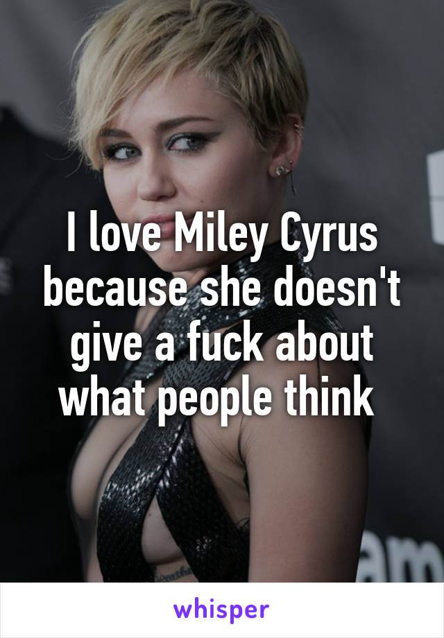 I love Miley Cyrus because she doesn't give a fuck about what people think 