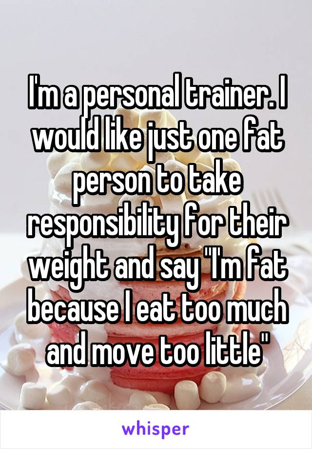 I'm a personal trainer. I would like just one fat person to take responsibility for their weight and say "I'm fat because I eat too much and move too little"