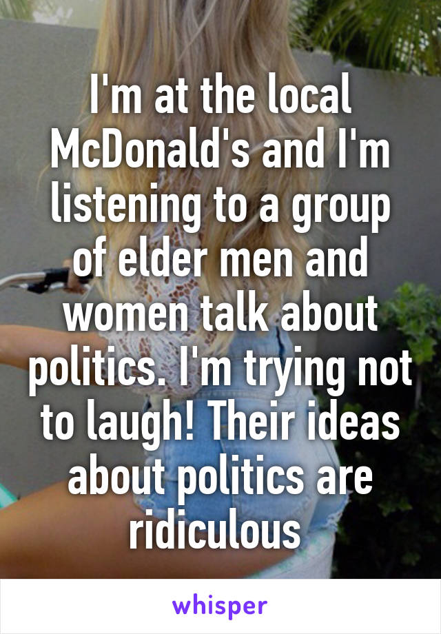 I'm at the local McDonald's and I'm listening to a group of elder men and women talk about politics. I'm trying not to laugh! Their ideas about politics are ridiculous 