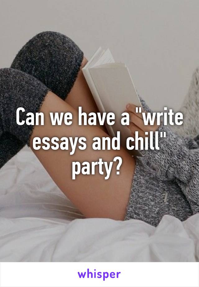 Can we have a "write essays and chill" party? 