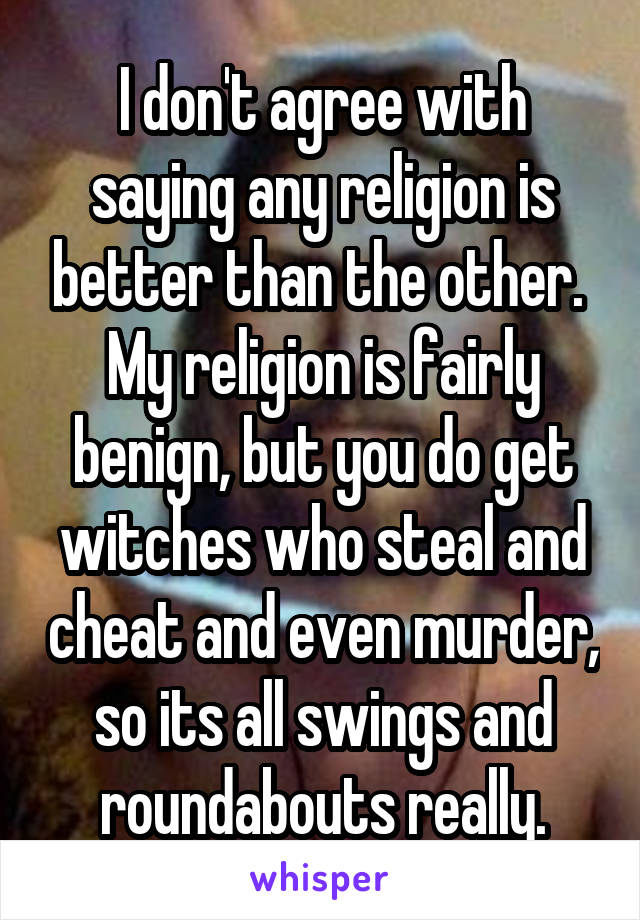 I don't agree with saying any religion is better than the other. 
My religion is fairly benign, but you do get witches who steal and cheat and even murder, so its all swings and roundabouts really.