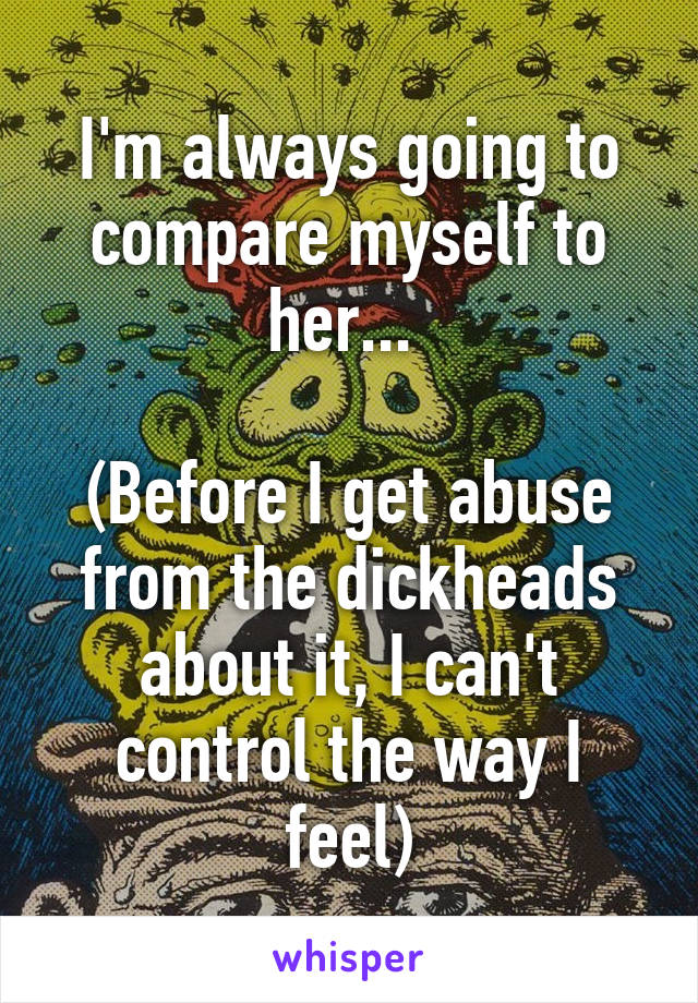 I'm always going to compare myself to her... 

(Before I get abuse from the dickheads about it, I can't control the way I feel)