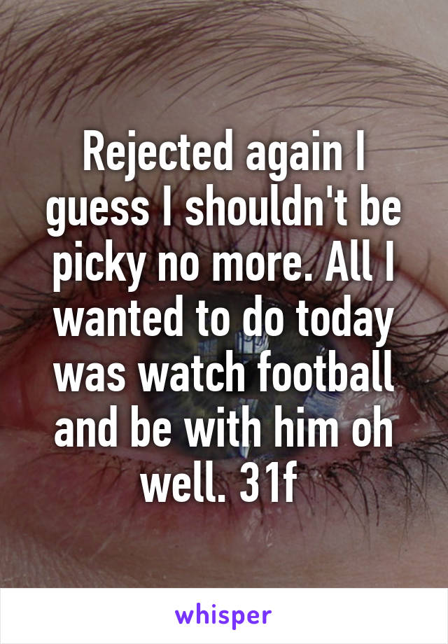 Rejected again I guess I shouldn't be picky no more. All I wanted to do today was watch football and be with him oh well. 31f 