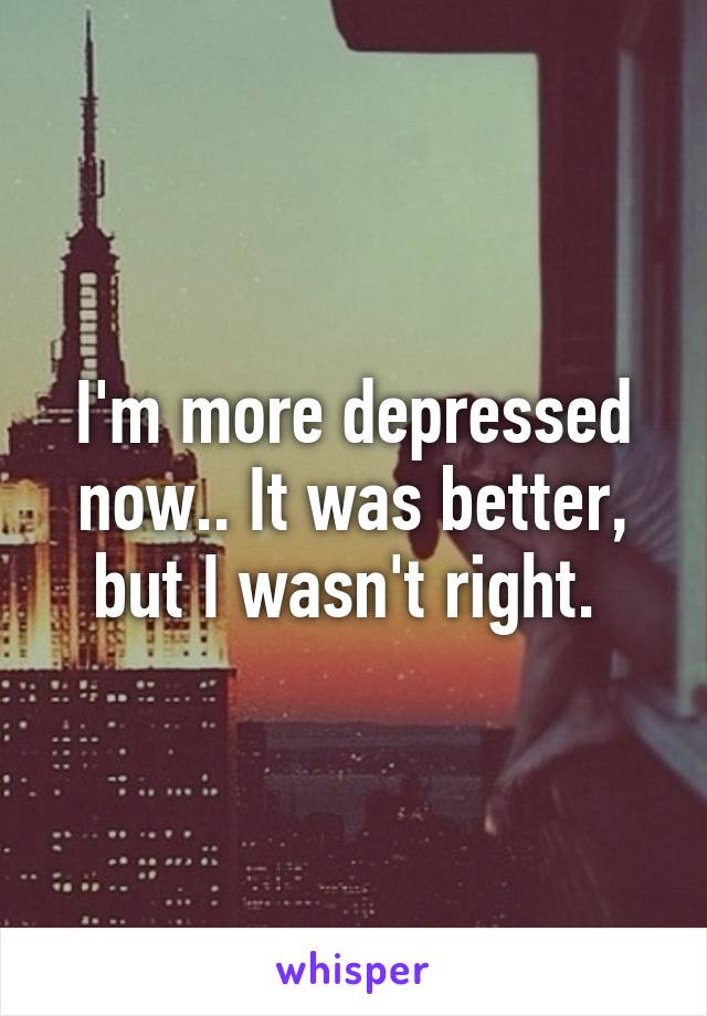 I'm more depressed now.. It was better, but I wasn't right. 