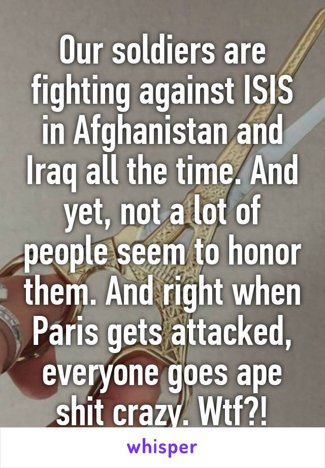 Our soldiers are fighting against ISIS in Afghanistan and Iraq all the time. And yet, not a lot of people seem to honor them. And right when Paris gets attacked, everyone goes ape shit crazy. Wtf?!