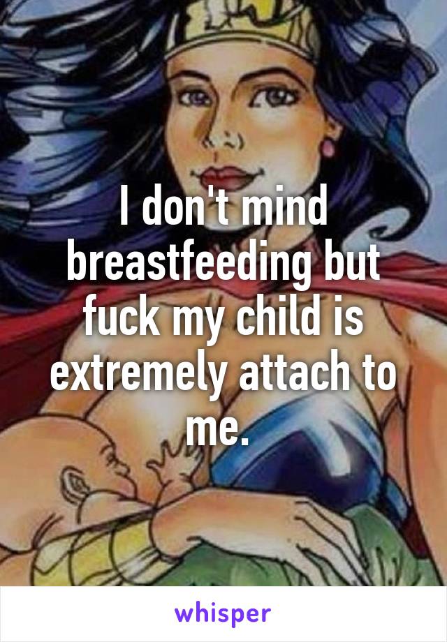 I don't mind breastfeeding but fuck my child is extremely attach to me. 