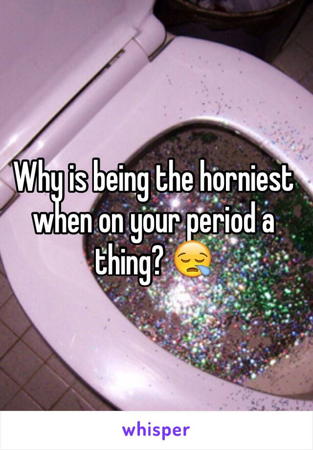 Why is being the horniest when on your period a thing? 😪