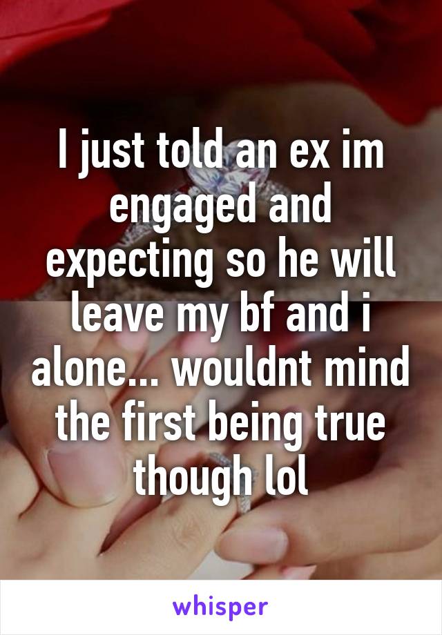 I just told an ex im engaged and expecting so he will leave my bf and i alone... wouldnt mind the first being true though lol