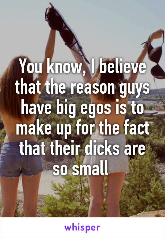 You know, I believe that the reason guys have big egos is to make up for the fact that their dicks are so small 