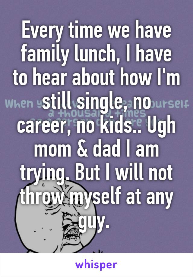 Every time we have family lunch, I have to hear about how I'm still single, no career, no kids.. Ugh mom & dad I am trying. But I will not throw myself at any guy. 
