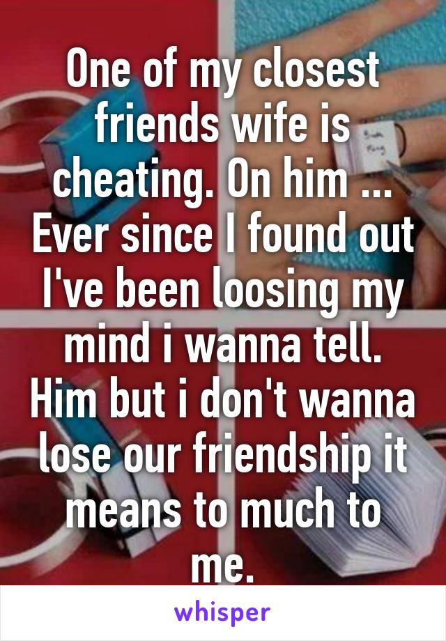 One of my closest friends wife is cheating. On him ... Ever since I found out I've been loosing my mind i wanna tell. Him but i don't wanna lose our friendship it means to much to me.