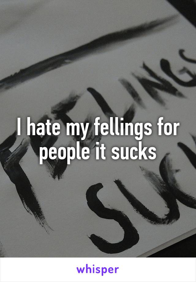 I hate my fellings for people it sucks