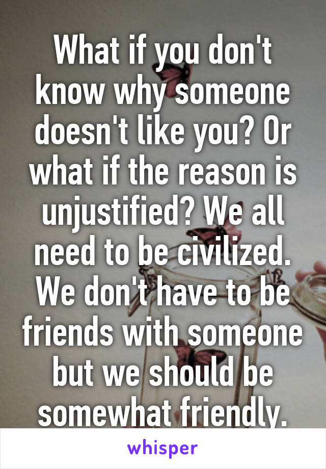 What if you don't know why someone doesn't like you? Or what if the reason is unjustified? We all need to be civilized. We don't have to be friends with someone but we should be somewhat friendly.