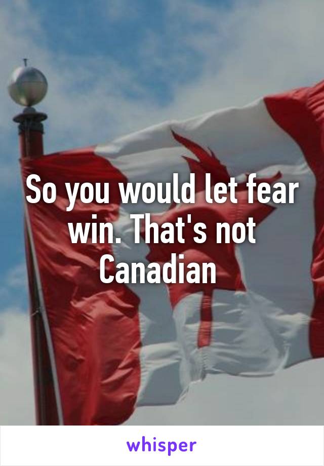 So you would let fear win. That's not Canadian 