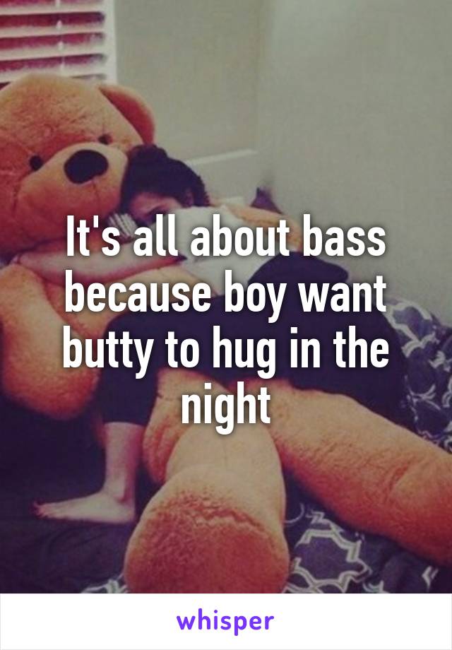 It's all about bass because boy want butty to hug in the night