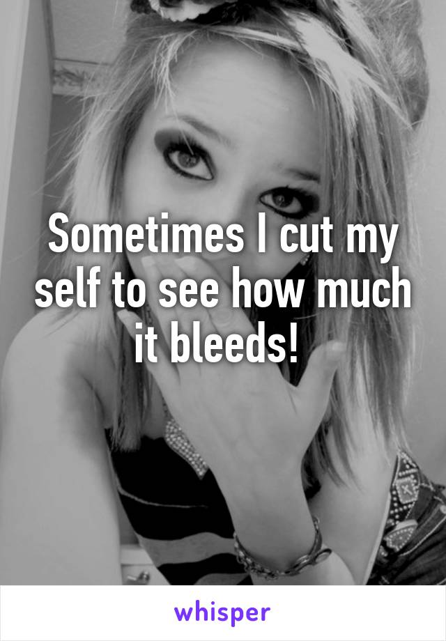 Sometimes I cut my self to see how much it bleeds! 
