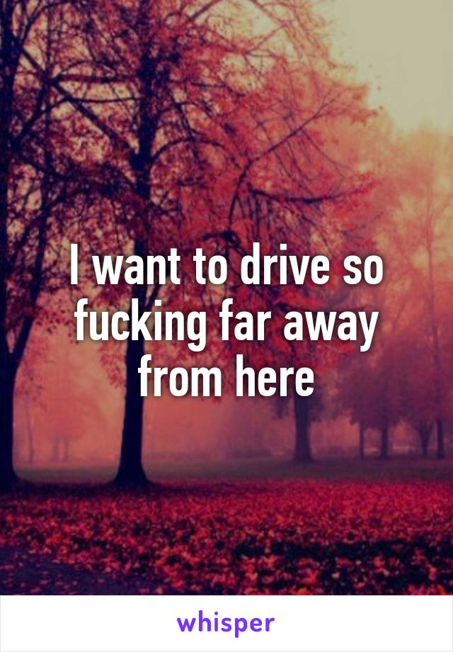 I want to drive so fucking far away from here