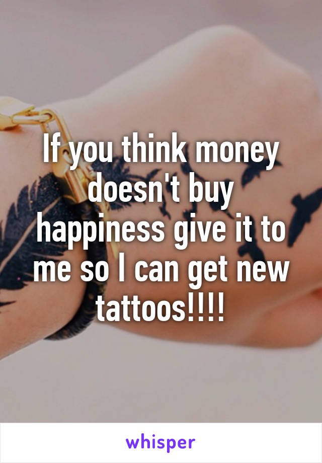 If you think money doesn't buy happiness give it to me so I can get new tattoos!!!!