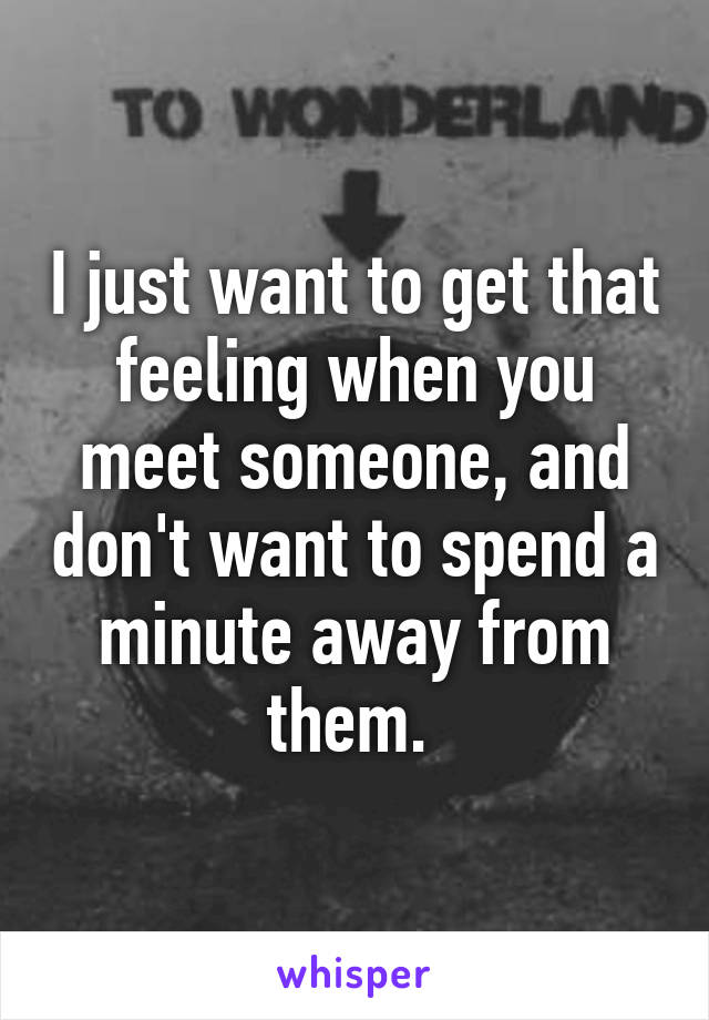 I just want to get that feeling when you meet someone, and don't want to spend a minute away from them. 