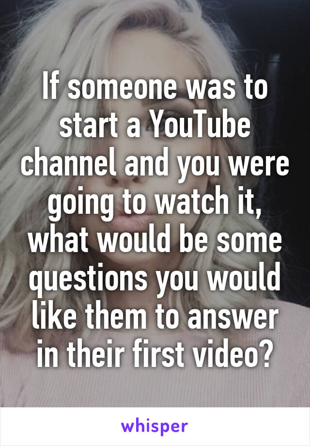 If someone was to start a YouTube channel and you were going to watch it, what would be some questions you would like them to answer in their first video?