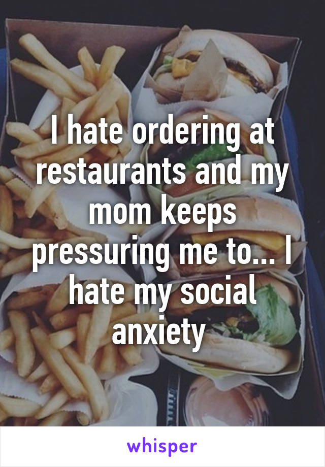 I hate ordering at restaurants and my mom keeps pressuring me to... I hate my social anxiety 