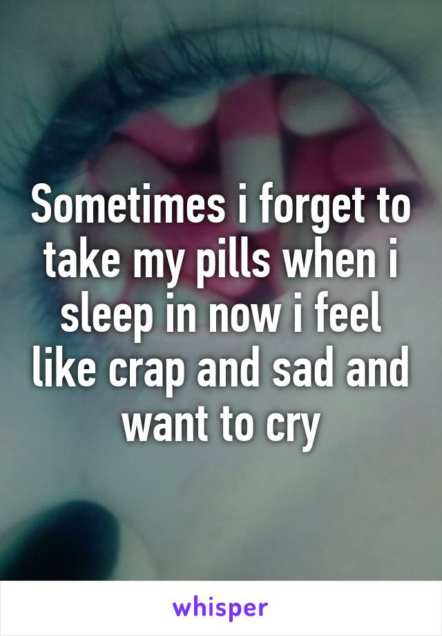 Sometimes i forget to take my pills when i sleep in now i feel like crap and sad and want to cry