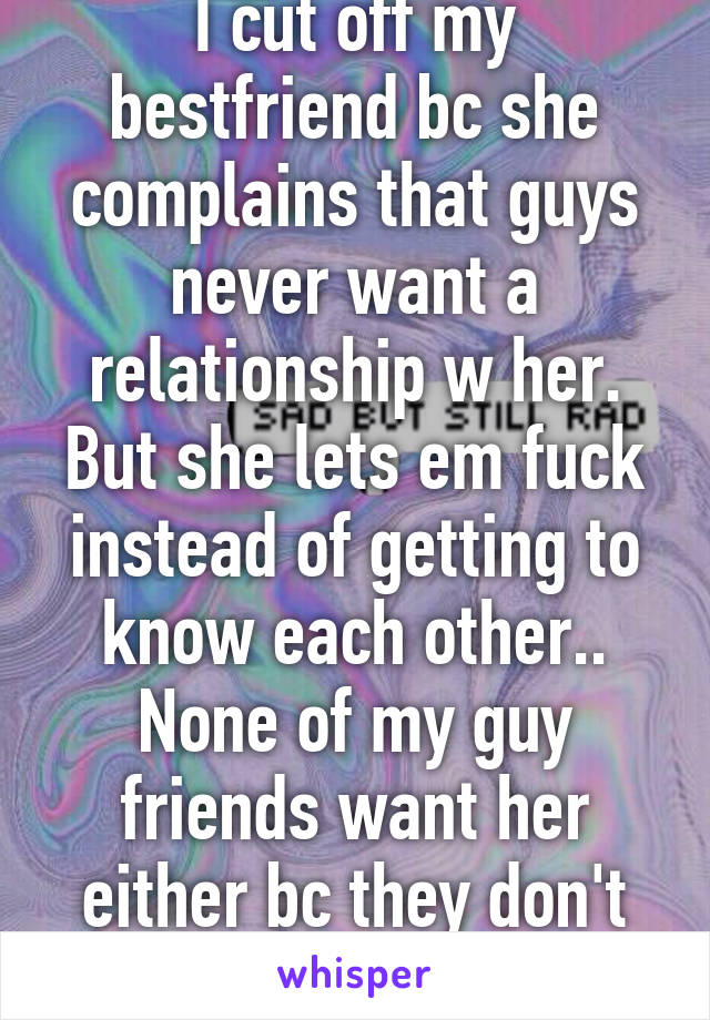 I cut off my bestfriend bc she complains that guys never want a relationship w her. But she lets em fuck instead of getting to know each other.. None of my guy friends want her either bc they don't think she's cute.. 