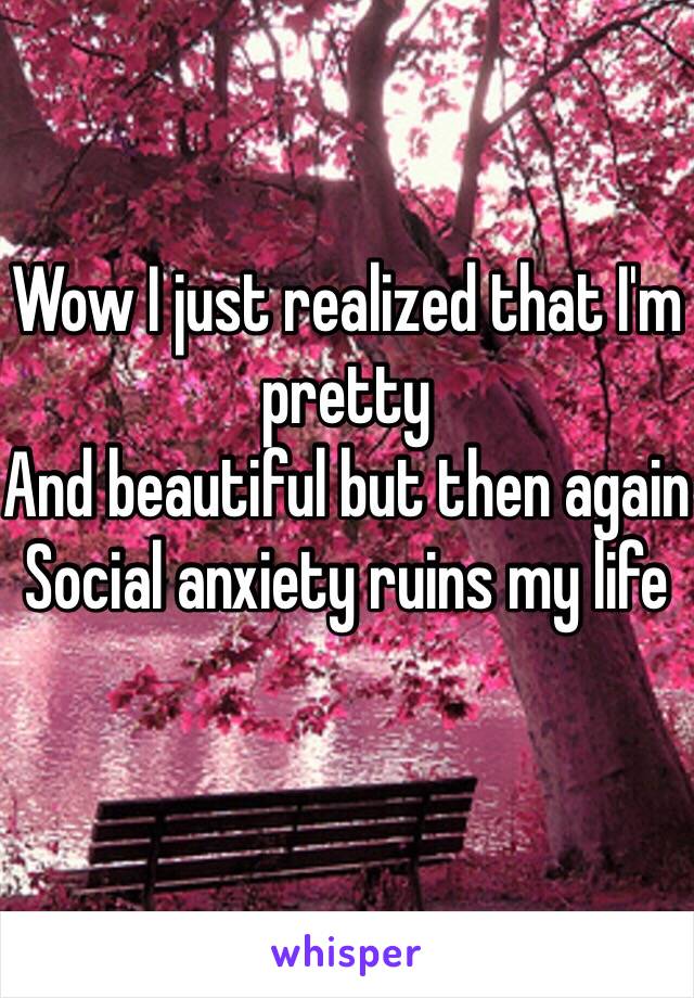 Wow I just realized that I'm pretty 
And beautiful but then again 
Social anxiety ruins my life