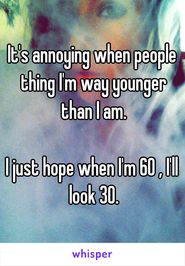 It's annoying when people thing I'm way younger than I am.

I just hope when I'm 60 , I'll look 30.