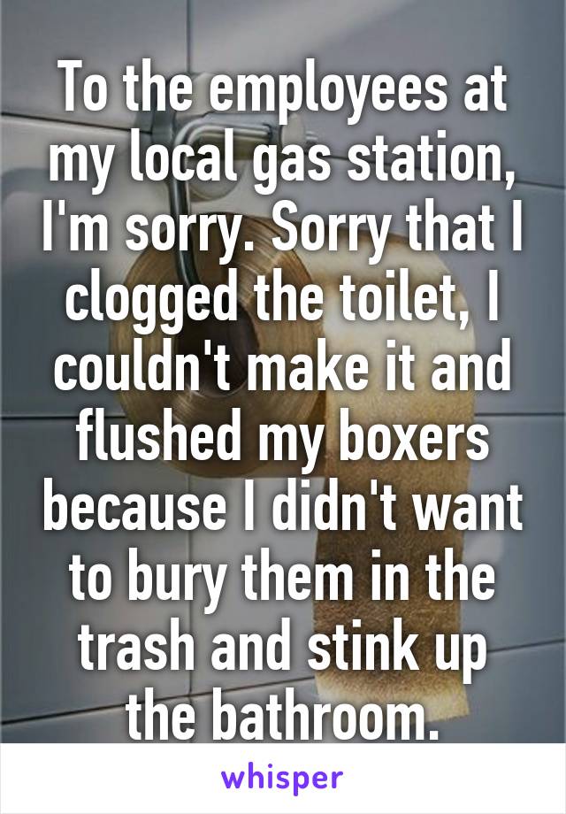 To the employees at my local gas station, I'm sorry. Sorry that I clogged the toilet, I couldn't make it and flushed my boxers because I didn't want to bury them in the trash and stink up the bathroom.