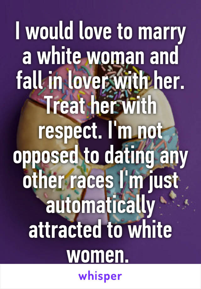 I would love to marry a white woman and fall in lover with her. Treat her with respect. I'm not opposed to dating any other races I'm just automatically attracted to white women. 