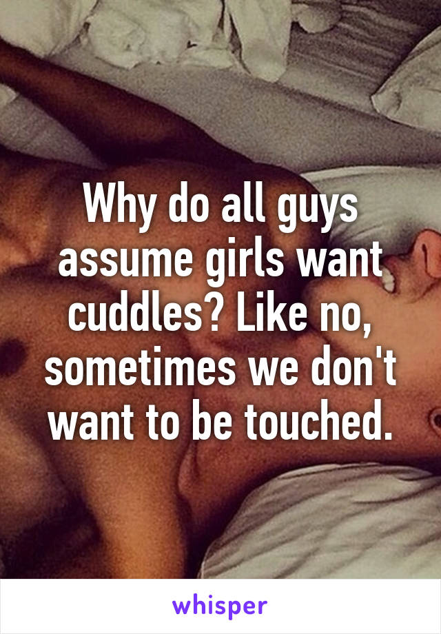 Why do all guys assume girls want cuddles? Like no, sometimes we don't want to be touched.