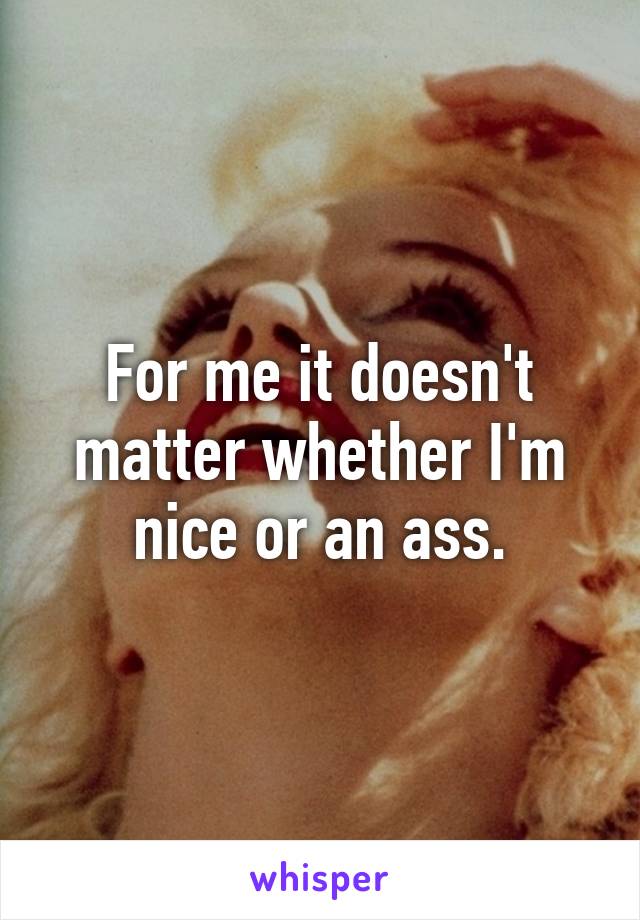 For me it doesn't matter whether I'm nice or an ass.