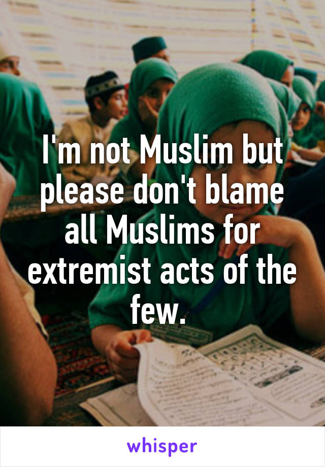 I'm not Muslim but please don't blame all Muslims for extremist acts of the few. 