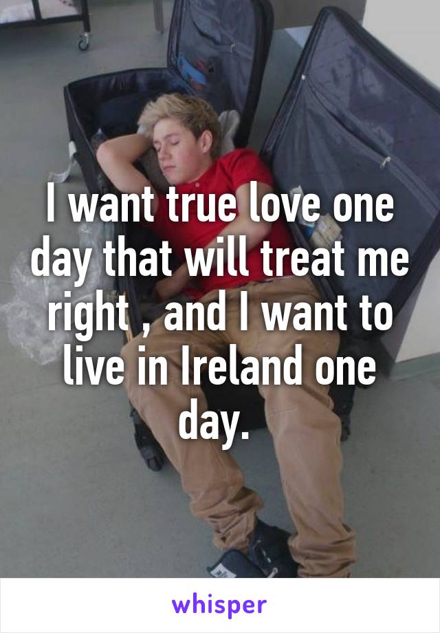 I want true love one day that will treat me right , and I want to live in Ireland one day. 